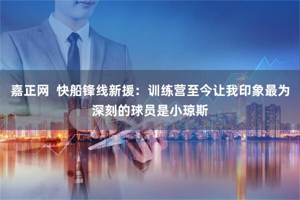 嘉正网 快船锋线新援:训练营至今让我印象最为深刻的球员是小琼斯