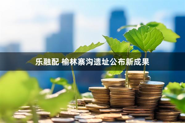 乐融配 榆林寨沟遗址公布新成果
