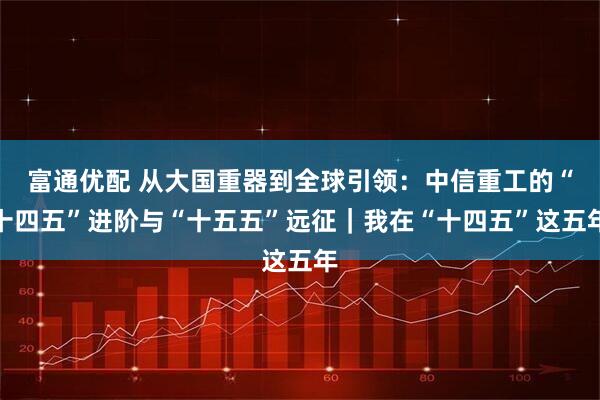 富通优配 从大国重器到全球引领：中信重工的“十四五”进阶与“十五五”远征｜我在“十四五”这五年