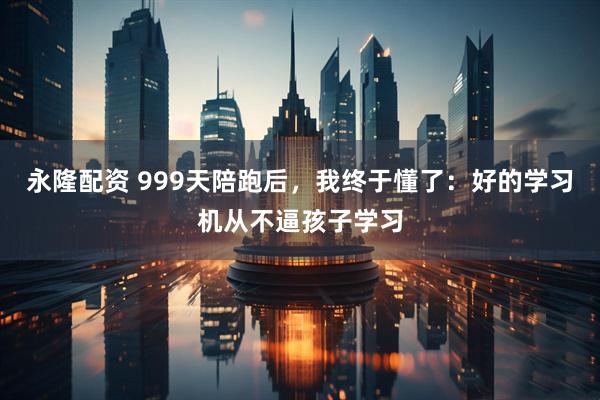 永隆配资 999天陪跑后,我终于懂了:好的学习机从不逼孩子学习