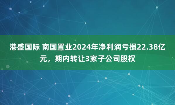 港盛国际 南国置业2024年净利润亏损22.38亿元，期内转让3家子公司股权