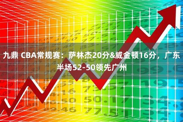 九鼎 CBA常规赛：萨林杰20分&威金顿16分，广东半场52-50领先广州