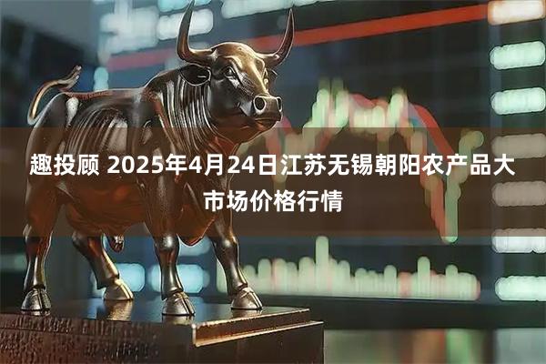 趣投顾 2025年4月24日江苏无锡朝阳农产品大市场价格行情