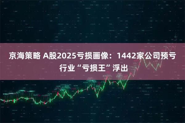 京海策略 A股2025亏损画像：1442家公司预亏 行业“亏损王”浮出