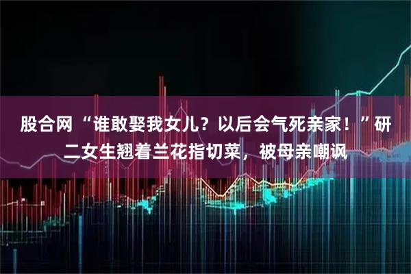 股合网 “谁敢娶我女儿？以后会气死亲家！”研二女生翘着兰花指切菜，被母亲嘲讽