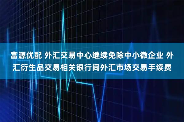富源优配 外汇交易中心继续免除中小微企业 外汇衍生品交易相关银行间外汇市场交易手续费