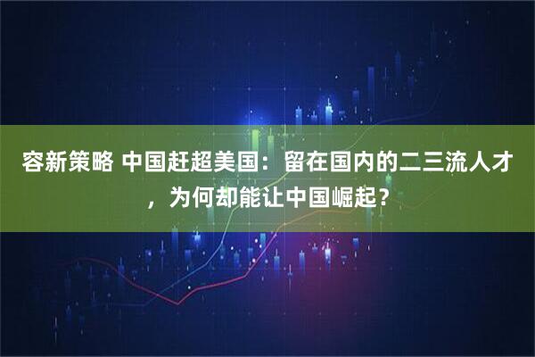 容新策略 中国赶超美国:留在国内的二三流人才,为何却能让中国崛起?