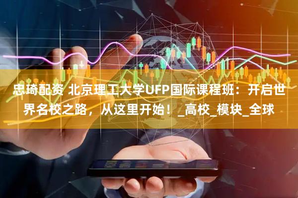 忠琦配资 北京理工大学UFP国际课程班：开启世界名校之路，从这里开始！_高校_模块_全球